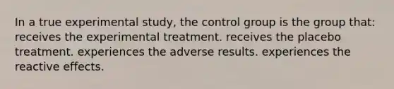 In a true experimental study, the control group is the group that: receives the experimental treatment. receives the placebo treatment. experiences the adverse results. experiences the reactive effects.