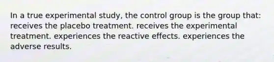 In a true experimental study, the control group is the group that: receives the placebo treatment. receives the experimental treatment. experiences the reactive effects. experiences the adverse results.