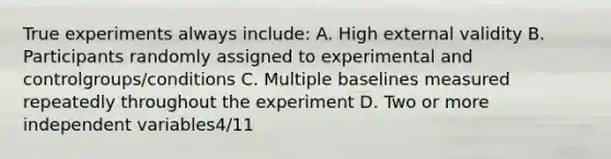 True experiments always include: A. High external validity B. Participants randomly assigned to experimental and controlgroups/conditions C. Multiple baselines measured repeatedly throughout the experiment D. Two or more independent variables4/11