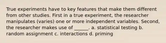 True experiments have to key features that make them different from other studies. First in a true experiment, the researcher manipulates (varies) one or more independent variables. Second, the researcher makes use of ______. a. statistical testing b. random assignment c. interactions d. priming