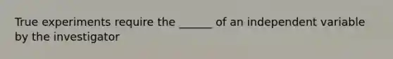 True experiments require the ______ of an independent variable by the investigator