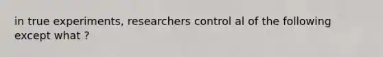 in true experiments, researchers control al of the following except what ?