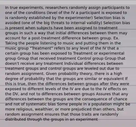 In true experiments, researchers randomly assign participants to one of the conditions (level of the IV a participant is exposed to is randomly established by the experimenter) Selection bias is avoided (one of the big threats to internal validity) Selection bias is present when subjects have been assigned to treatment groups in such a way that initial differences between them may account for a post-treatment difference between group. Ex. Taking the people listening to music and putting them in the music group "Treatment" refers to any level of the IV that a certain group has been exposed to Treatment or experimental group Group that received treatment Control group Group that doesn't receive any treatment Individual differences between treatment groups and control groups are leveled out due to random assignment. Given probability theory, there is a high degree of probability that the groups are similar or equivalent If this is true, then the differences between groups after they were exposed to different levels of the IV are due to the IV effects on the DV, and not to differences between groups Assures that any differences between the groups are the consequence of chance and not of systematic bias Some people in a population might be more religious, wealthier, or more prejudiced than others, but random assignment ensures that those traits are randomly distributed through the groups in an experiment