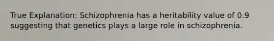 True Explanation: Schizophrenia has a heritability value of 0.9 suggesting that genetics plays a large role in schizophrenia.