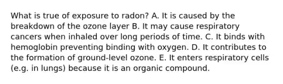 What is true of exposure to radon? A. It is caused by the breakdown of the ozone layer B. It may cause respiratory cancers when inhaled over long periods of time. C. It binds with hemoglobin preventing binding with oxygen. D. It contributes to the formation of ground-level ozone. E. It enters respiratory cells (e.g. in lungs) because it is an organic compound.