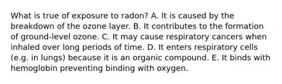 What is true of exposure to radon? A. It is caused by the breakdown of the ozone layer. B. It contributes to the formation of ground-level ozone. C. It may cause respiratory cancers when inhaled over long periods of time. D. It enters respiratory cells (e.g. in lungs) because it is an organic compound. E. It binds with hemoglobin preventing binding with oxygen.