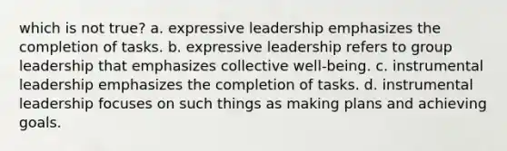 which is not true? a. expressive leadership emphasizes the completion of tasks. b. expressive leadership refers to group leadership that emphasizes collective well-being. c. instrumental leadership emphasizes the completion of tasks. d. instrumental leadership focuses on such things as making plans and achieving goals.