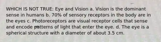 WHICH IS NOT TRUE: Eye and Vision a. Vision is the dominant sense in humans b. 70% of sensory receptors in the body are in the eyes c. Photoreceptors are visual receptor cells that sense and encode patterns of light that enter the eye. d. The eye is a spherical structure with a diameter of about 3.5 cm.