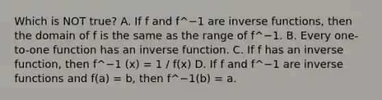 Which is NOT true? A. If f and f^−1 are inverse​ functions, then the domain of f is the same as the range of f^−1. B. Every​ one-to-one function has an <a href='https://www.questionai.com/knowledge/kmNesvRYOc-inverse-function' class='anchor-knowledge'>inverse function</a>. C. If f has an inverse​ function, then f^−1 (x) = 1 / f(x) D. If f and f^−1 are <a href='https://www.questionai.com/knowledge/kavGBAZhwD-inverse-functions' class='anchor-knowledge'>inverse functions</a> and f(a) = b​, then f^−1(b) = a.