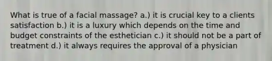 What is true of a facial massage? a.) it is crucial key to a clients satisfaction b.) it is a luxury which depends on the time and budget constraints of the esthetician c.) it should not be a part of treatment d.) it always requires the approval of a physician