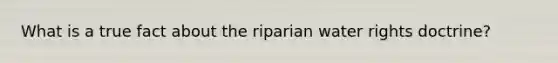 What is a true fact about the riparian water rights doctrine?