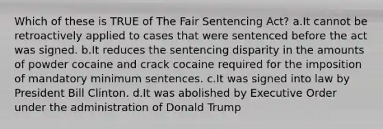 Which of these is TRUE of The Fair Sentencing Act? a.It cannot be retroactively applied to cases that were sentenced before the act was signed. b.It reduces the sentencing disparity in the amounts of powder cocaine and crack cocaine required for the imposition of mandatory minimum sentences. c.It was signed into law by President Bill Clinton. d.It was abolished by Executive Order under the administration of Donald Trump