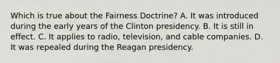 Which is true about the Fairness Doctrine? A. It was introduced during the early years of the Clinton presidency. B. It is still in effect. C. It applies to radio, television, and cable companies. D. It was repealed during the Reagan presidency.