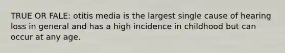 TRUE OR FALE: otitis media is the largest single cause of hearing loss in general and has a high incidence in childhood but can occur at any age.