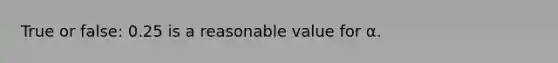 True or false: 0.25 is a reasonable value for α.