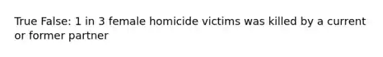 True False: 1 in 3 female homicide victims was killed by a current or former partner