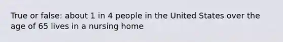 True or false: about 1 in 4 people in the United States over the age of 65 lives in a nursing home