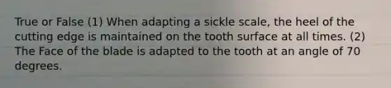 True or False (1) When adapting a sickle scale, the heel of the cutting edge is maintained on the tooth surface at all times. (2) The Face of the blade is adapted to the tooth at an angle of 70 degrees.