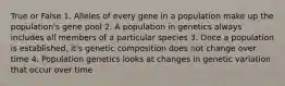 True or False 1. Alleles of every gene in a population make up the population's gene pool 2. A population in genetics always includes all members of a particular species 3. Once a population is established, it's genetic composition does not change over time 4. Population genetics looks at changes in genetic variation that occur over time