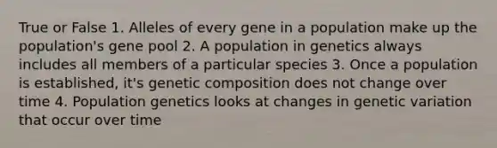 True or False 1. Alleles of every gene in a population make up the population's gene pool 2. A population in genetics always includes all members of a particular species 3. Once a population is established, it's genetic composition does not change over time 4. Population genetics looks at changes in genetic variation that occur over time