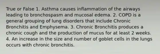 True or False 1. Asthma causes inflammation of the airways leading to bronchospasm and mucosal edema. 2. COPD is a general grouping of lung disorders that include Chronic Bronchitis and Emphysema. 3. Chronic Bronchitis produces a chronic cough and the production of mucus for at least 2 weeks. 4. An increase in the size and number of goblet cells in the lungs occurs with chronic bronchitis.