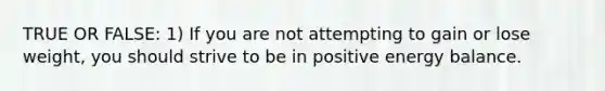 TRUE OR FALSE: 1) If you are not attempting to gain or lose weight, you should strive to be in positive energy balance.