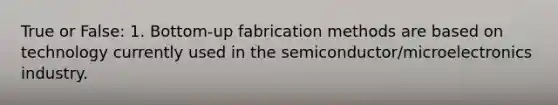 True or False: 1. Bottom-up fabrication methods are based on technology currently used in the semiconductor/microelectronics industry.