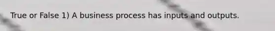 True or False 1) A business process has inputs and outputs.