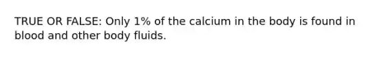 TRUE OR FALSE: Only 1% of the calcium in the body is found in blood and other body fluids.