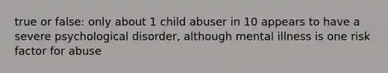 true or false: only about 1 child abuser in 10 appears to have a severe psychological disorder, although mental illness is one risk factor for abuse