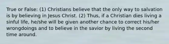 True or False: (1) Christians believe that the only way to salvation is by believing in Jesus Christ. (2) Thus, if a Christian dies living a sinful life, he/she will be given another chance to correct his/her wrongdoings and to believe in the savior by living the second time around.