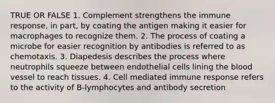 TRUE OR FALSE 1. Complement strengthens the immune response, in part, by coating the antigen making it easier for macrophages to recognize them. 2. The process of coating a microbe for easier recognition by antibodies is referred to as chemotaxis. 3. Diapedesis describes the process where neutrophils squeeze between endothelial cells lining the blood vessel to reach tissues. 4. Cell mediated immune response refers to the activity of B-lymphocytes and antibody secretion