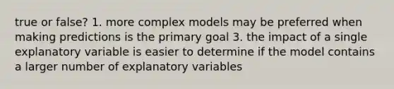 true or false? 1. more complex models may be preferred when making predictions is the primary goal 3. the impact of a single explanatory variable is easier to determine if the model contains a larger number of explanatory variables