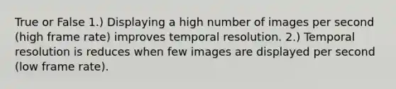 True or False 1.) Displaying a high number of images per second (high frame rate) improves temporal resolution. 2.) Temporal resolution is reduces when few images are displayed per second (low frame rate).