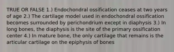 TRUE OR FALSE 1.) Endochondral ossification ceases at two years of age 2.) The cartilage model used in endochondral ossification becomes surrounded by perichondrium except in diaphysis 3.) In long bones, the diaphysis is the site of the primary ossification center 4.) In mature bone, the only cartilage that remains is the articular cartilage on the epiphysis of bones