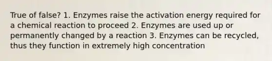 True of false? 1. Enzymes raise the activation energy required for a chemical reaction to proceed 2. Enzymes are used up or permanently changed by a reaction 3. Enzymes can be recycled, thus they function in extremely high concentration