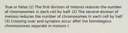 True or False (1) The first division of meiosis reduces the number of chromosomes in each cell by half. (2) The second division of meiosis reduces the number of chromosomes in each cell by half. (3) Crossing over and synapsis occur after the homologous chromosomes separate in meiosis I.