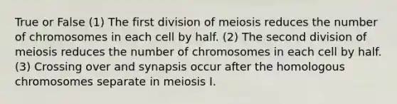 True or False (1) The first division of meiosis reduces the number of chromosomes in each cell by half. (2) The second division of meiosis reduces the number of chromosomes in each cell by half. (3) Crossing over and synapsis occur after the homologous chromosomes separate in meiosis I.