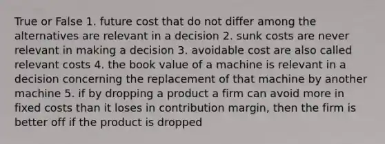 True or False 1. future cost that do not differ among the alternatives are relevant in a decision 2. sunk costs are never relevant in making a decision 3. avoidable cost are also called relevant costs 4. the book value of a machine is relevant in a decision concerning the replacement of that machine by another machine 5. if by dropping a product a firm can avoid more in fixed costs than it loses in contribution margin, then the firm is better off if the product is dropped