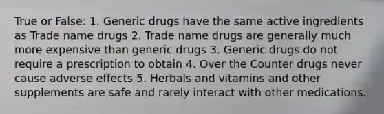 True or False: 1. Generic drugs have the same active ingredients as Trade name drugs 2. Trade name drugs are generally much more expensive than generic drugs 3. Generic drugs do not require a prescription to obtain 4. Over the Counter drugs never cause adverse effects 5. Herbals and vitamins and other supplements are safe and rarely interact with other medications.