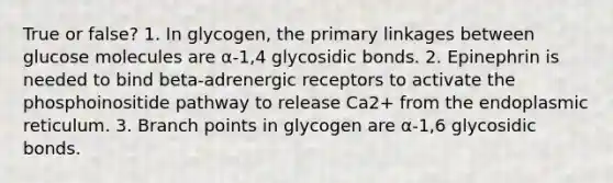 True or false? 1. In glycogen, the primary linkages between glucose molecules are α-1,4 glycosidic bonds. 2. Epinephrin is needed to bind beta-adrenergic receptors to activate the phosphoinositide pathway to release Ca2+ from the endoplasmic reticulum. 3. Branch points in glycogen are α-1,6 glycosidic bonds.