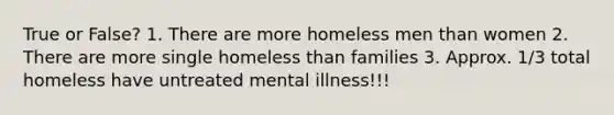 True or False? 1. There are more homeless men than women 2. There are more single homeless than families 3. Approx. 1/3 total homeless have untreated mental illness!!!