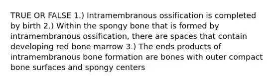 TRUE OR FALSE 1.) Intramembranous ossification is completed by birth 2.) Within the spongy bone that is formed by intramembranous ossification, there are spaces that contain developing red bone marrow 3.) The ends products of intramembranous bone formation are bones with outer compact bone surfaces and spongy centers