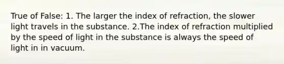 True of False: 1. The larger the index of refraction, the slower light travels in the substance. 2.The index of refraction multiplied by the speed of light in the substance is always the speed of light in in vacuum.