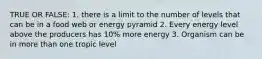 TRUE OR FALSE: 1. there is a limit to the number of levels that can be in a food web or energy pyramid 2. Every energy level above the producers has 10% more energy 3. Organism can be in more than one tropic level