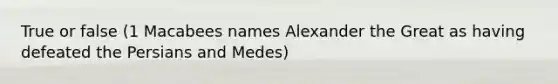 True or false (1 Macabees names Alexander the Great as having defeated the Persians and Medes)