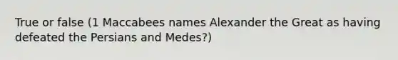 True or false (1 Maccabees names Alexander the Great as having defeated the Persians and Medes?)