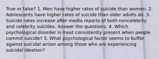 True or false? 1. Men have higher rates of suicide than women. 2. Adolescents have higher rates of suicide than older adults do. 3. Suicide rates increase after media reports of both noncelebrity and celebrity suicides. Answer the questions. 4. Which psychological disorder is most consistently present when people commit suicide? 5. What psychological factor seems to buffer against suicidal action among those who are experiencing suicidal ideation?