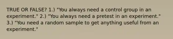 TRUE OR FALSE? 1.) "You always need a control group in an experiment." 2.) "You always need a pretest in an experiment." 3.) "You need a random sample to get anything useful from an experiment."