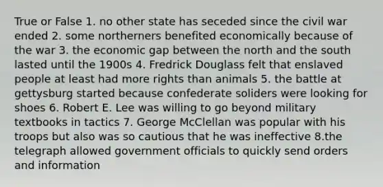 True or False 1. no other state has seceded since the civil war ended 2. some northerners benefited economically because of the war 3. the economic gap between the north and the south lasted until the 1900s 4. Fredrick Douglass felt that enslaved people at least had more rights than animals 5. the battle at gettysburg started because confederate soliders were looking for shoes 6. Robert E. Lee was willing to go beyond military textbooks in tactics 7. George McClellan was popular with his troops but also was so cautious that he was ineffective 8.the telegraph allowed government officials to quickly send orders and information